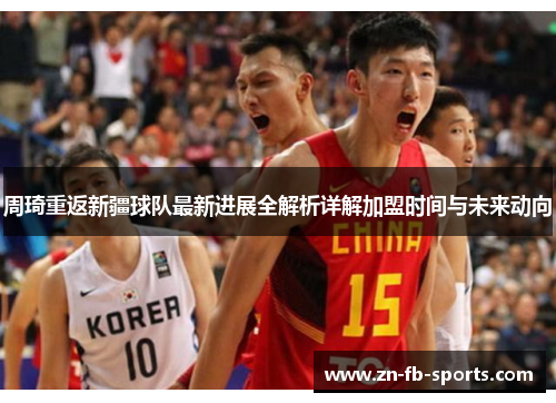 周琦重返新疆球队最新进展全解析详解加盟时间与未来动向 周琦重返新疆球队最新进展全解析详解加盟时间与未来动向