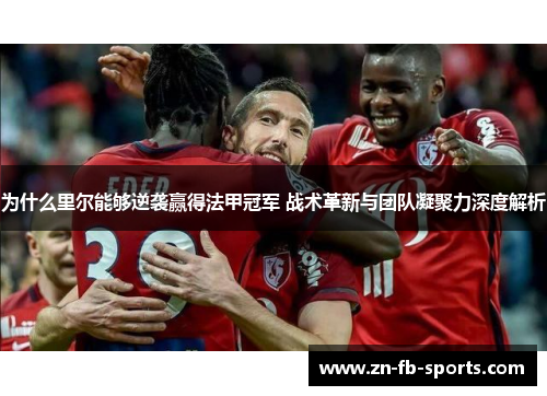 为什么里尔能够逆袭赢得法甲冠军 战术革新与团队凝聚力深度解析 为什么里尔能够逆袭赢得法甲冠军 战术革新与团队凝聚力深度解析