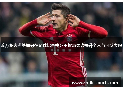 莱万多夫斯基如何在足球比赛中运用智慧优势提升个人与团队表现 莱万多夫斯基如何在足球比赛中运用智慧优势提升个人与团队表现