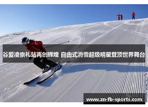谷爱凌崇礼站再创辉煌 自由式滑雪超级明星登顶世界舞台