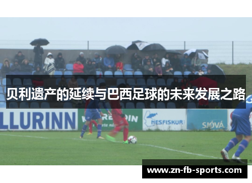 贝利遗产的延续与巴西足球的未来发展之路 贝利遗产的延续与巴西足球的未来发展之路