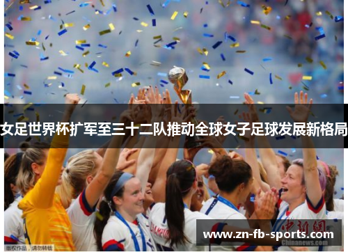 女足世界杯扩军至三十二队推动全球女子足球发展新格局 女足世界杯扩军至三十二队推动全球女子足球发展新格局