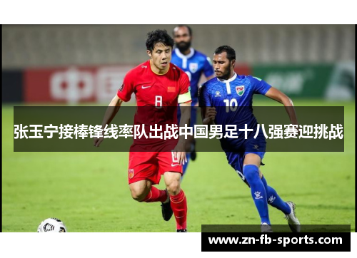 张玉宁接棒锋线率队出战中国男足十八强赛迎挑战 张玉宁接棒锋线率队出战中国男足十八强赛迎挑战
