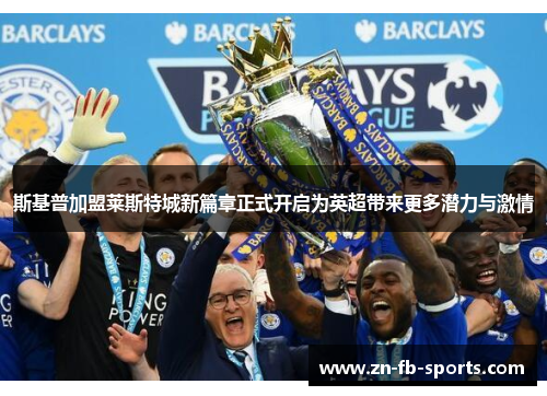斯基普加盟莱斯特城新篇章正式开启为英超带来更多潜力与激情