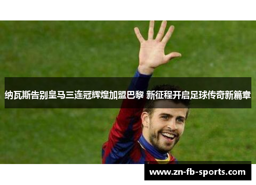 纳瓦斯告别皇马三连冠辉煌加盟巴黎 新征程开启足球传奇新篇章