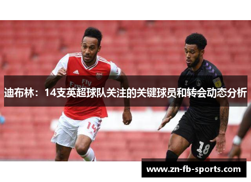 迪布林:14支英超球队关注的关键球员和转会动态分析 迪布林:14支英超球队关注的关键球员和转会动态分析