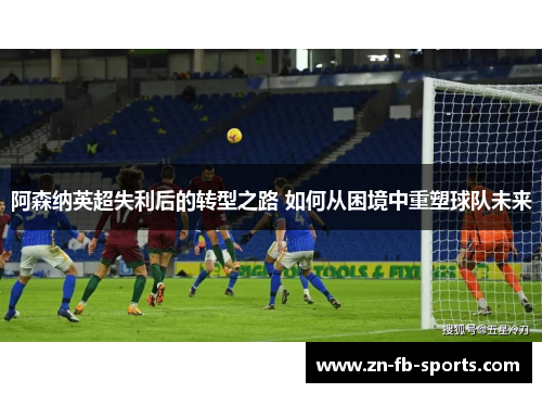 阿森纳英超失利后的转型之路 如何从困境中重塑球队未来 阿森纳英超失利后的转型之路 如何从困境中重塑球队未来