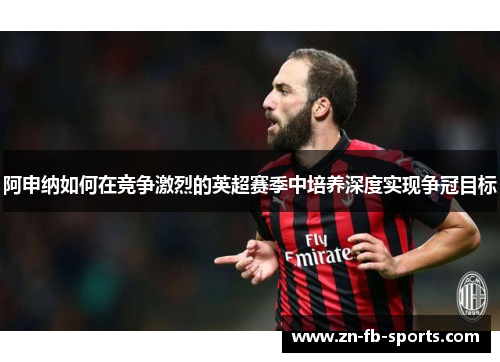 阿申纳如何在竞争激烈的英超赛季中培养深度实现争冠目标 阿申纳如何在竞争激烈的英超赛季中培养深度实现争冠目标