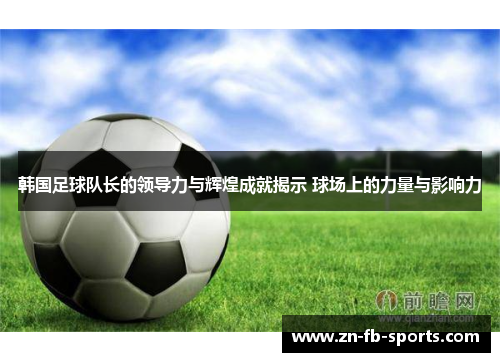 韩国足球队长的领导力与辉煌成就揭示 球场上的力量与影响力 韩国足球队长的领导力与辉煌成就揭示 球场上的力量与影响力